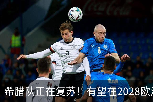 希腊队正在复苏！有望在2028欧洲杯和2030世界杯掀起风暴