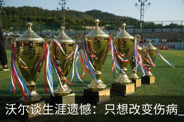 沃尔谈生涯遗憾：只想改变伤病 经历重来仍会全力以赴