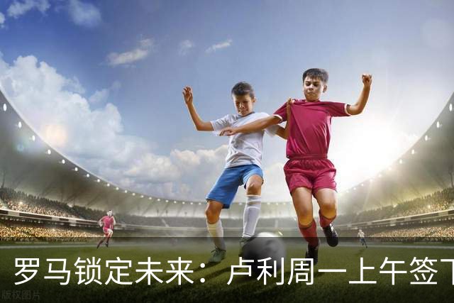 罗马锁定未来：卢利周一上午签下2031年新约