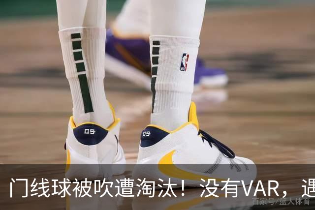 门线球被吹遭淘汰！没有VAR，遇到误判只能认栽吗？