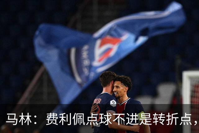 马林：费利佩点球不进是转折点，马马杜进球让成都心态崩溃