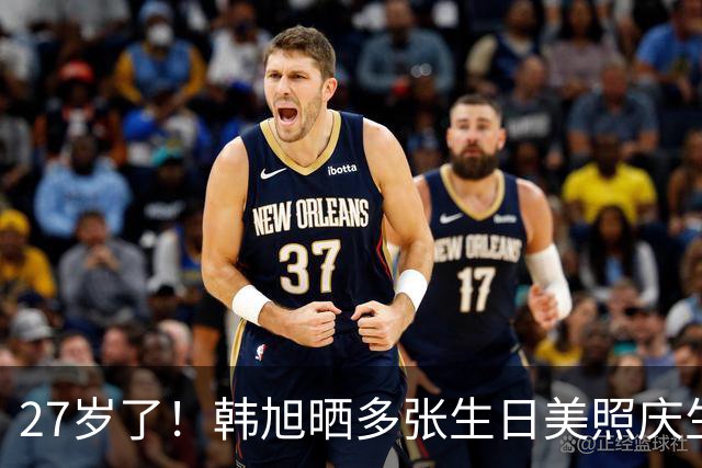 27岁了！韩旭晒多张生日美照庆生 球场之外也有仪式感