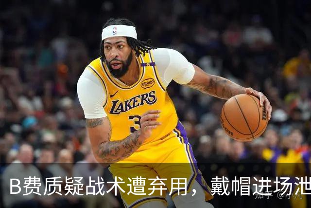 B费质疑战术遭弃用，戴帽进场泄愤被阿什利・扬严厉批评
